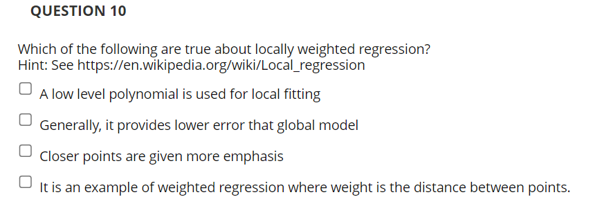 QUESTION 10
Which of the following are true about locally weighted regression?
Hint: See https://en.wikipedia.org/wiki/Local_regression
A low level polynomial is used for local fitting
Generally, it provides lower error that global model
Closer points are given more emphasis
It is an example of weighted regression where weight is the distance between points.