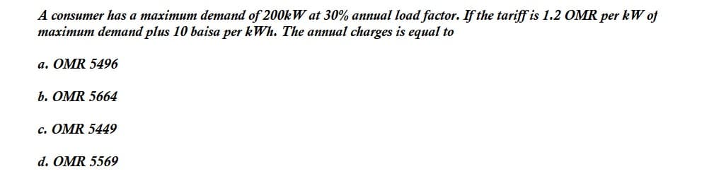 A consumer has a maximum demand of 200kW at 30% annual load factor. If the tariff is 1.2 OMR per kW of
maximum demand plus 10 baisa per kWh. The annual charges is equal to
a. OMR 5496
b. OMR 5664
c. OMR 5449
d. OMR 5569