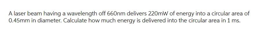 A laser beam having a wavelength off 660nm delivers 220mW of energy into a circular area of
0.45mm in diameter. Calculate how much energy is delivered into the circular area in 1 ms.