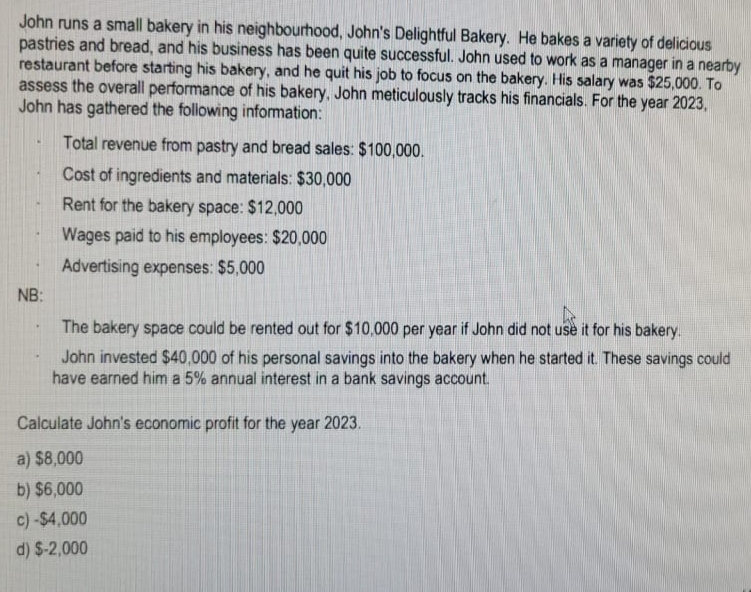 John runs a small bakery in his neighbourhood, John's Delightful Bakery. He bakes a variety of delicious
pastries and bread, and his business has been quite successful. John used to work as a manager in a nearby
restaurant before starting his bakery, and he quit his job to focus on the bakery. His salary was $25,000. To
assess the overall performance of his bakery, John meticulously tracks his financials. For the year 2023,
John has gathered the following information:
NB:
Total revenue from pastry and bread sales: $100,000.
Cost of ingredients and materials: $30,000
Rent for the bakery space: $12,000
Wages paid to his employees: $20,000
Advertising expenses: $5,000
The bakery space could be rented out for $10,000 per year if John did not use it for his bakery.
John invested $40,000 of his personal savings into the bakery when he started it. These savings could
have earned him a 5% annual interest in a bank savings account.
Calculate John's economic profit for the year 2023.
a) $8,000
b) $6,000
c)-$4,000
d) $-2,000