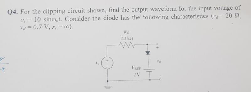 Q4. For the clipping circuit shown, find the output waveform for the input voltage of
v = 10 sinoot. Consider the diode has the following characteristics (ra= 20 Q,
Va = 0.7 V, r, =0).
%3D
Rs
2.2 kf?
VREF
2V

