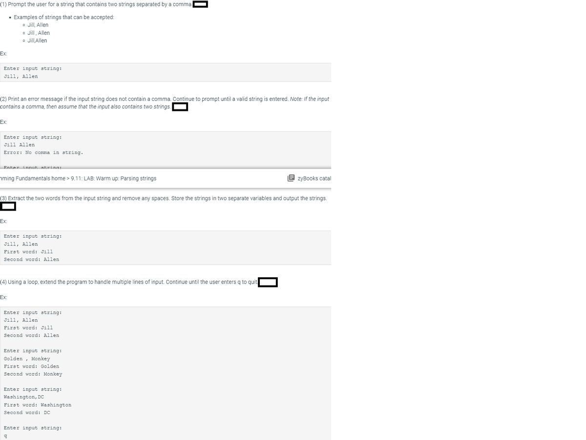 (1) Prompt the user for a string that contains two strings separated by a comma
• Examples of strings that can be accepted:
• Jill, Allen
• Jill, Allen
Jill,Allen
Ex:
Enter input string:
Jill, Allen
(2) Print an error message if the input string does not contain comma. Continue to prompt until a valid string is entered. Note: If the input
contains a comma, then assume that the input also contains two strings
Ex:
Enter input string:
Jill Allen
Error: No comma in string.
Enter innut strings
ming Fundamentals home > 9.11: LAB: Warm up: Parsing strings
Ex:
(3) Extract the two words from the input string and remove any spaces. Store the strings in two separate variables and output the strings.
Enter input string:
Jill, Allen
First word: Jill
Second word: Allen
(4) Using a loop, extend the program to handle multiple lines of input. Continue until the user enters q to quit
Ex:
Enter input string:
Jill, Allen
First word: Jill
Second word: Allen
0
Enter input string:
Golden Monkey
First word: Golden
Second word: Monkey
Enter input string:
Washington, DC
First word: Washington
Second word: DC
Enter input string:
q
EzyBooks catal