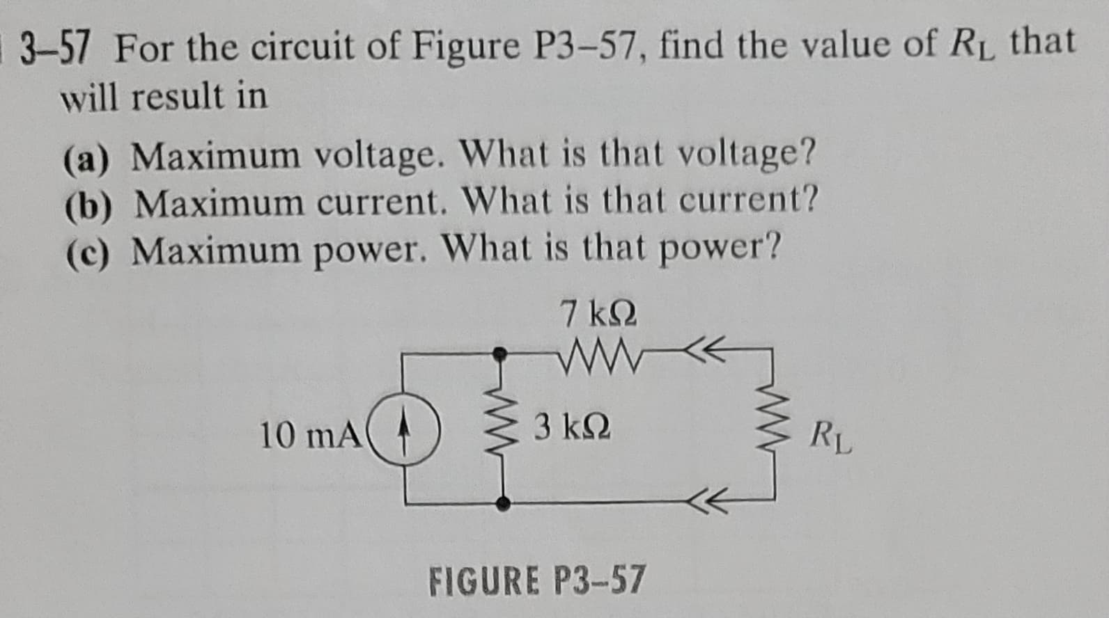3-57 For the circuit of Figure P3-57, find the value of RL that
will result in
(a) Maximum voltage. What is that voltage?
(b) Maximum current. What is that current?
(c) Maximum power. What is that power?
10 mA
7kQ
ww
3 ΚΩ
FIGURE P3-57
RL
