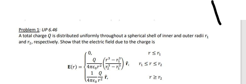 Problem 1: UP 6.46
A total charge Q is distributed uniformly throughout a spherical shell of inner and outer radii ₁
and 12, respectively. Show that the electric field due to the charge is
r ≤ r₁
r₁ ≤r ≤ 1₂
0,
Q r³r³
E(r)=4neor² r2
1 Q
(4περ 12
f,
f,
r≥ 1₂