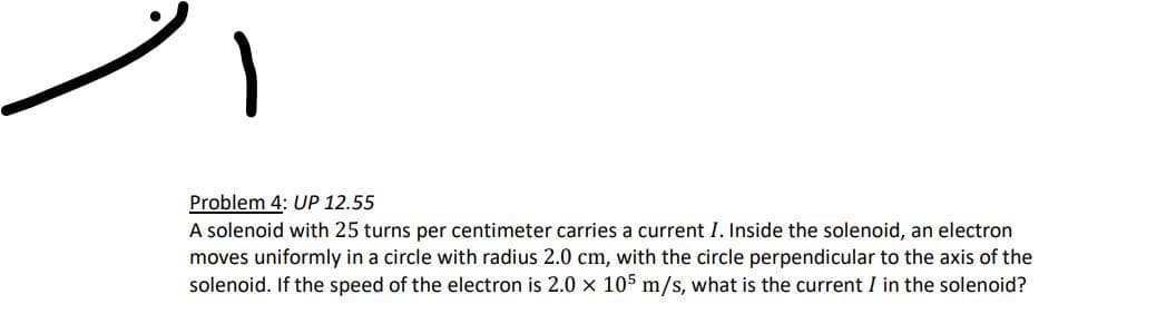 1
Problem 4: UP 12.55
A solenoid with 25 turns per centimeter carries a current I. Inside the solenoid, an electron
moves uniformly in a circle with radius 2.0 cm, with the circle perpendicular to the axis of the
solenoid. If the speed of the electron is 2.0 x 105 m/s, what is the current I in the solenoid?