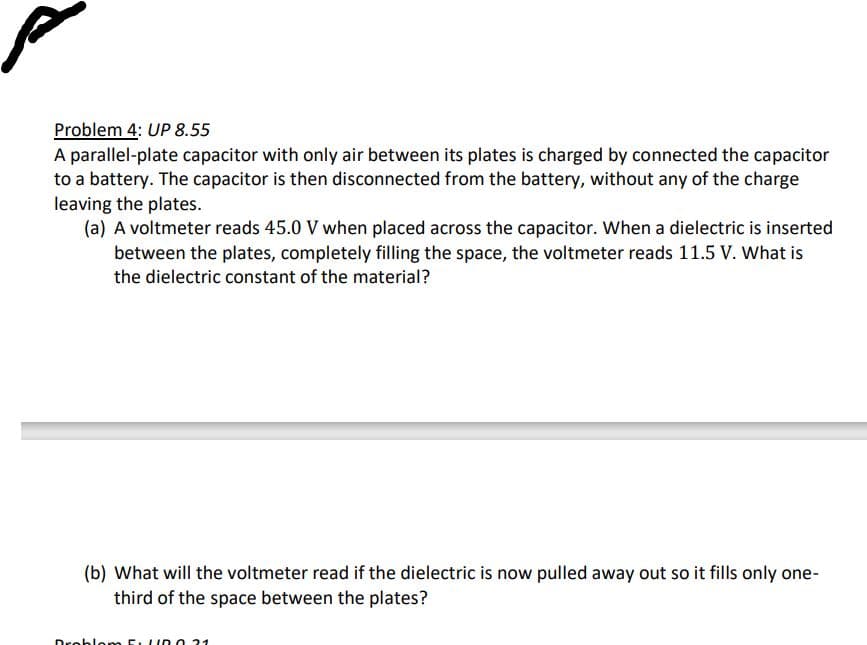 Problem 4: UP 8.55
A parallel-plate capacitor with only air between its plates is charged by connected the capacitor
to a battery. The capacitor is then disconnected from the battery, without any of the charge
leaving the plates.
(a) A voltmeter reads 45.0 V when placed across the capacitor. When a dielectric is inserted
between the plates, completely filling the space, the voltmeter reads 11.5 V. What is
the dielectric constant of the material?
(b) What will the voltmeter read if the dielectric is now pulled away out so it fills only one-
third of the space between the plates?
Droblom 5:10.21