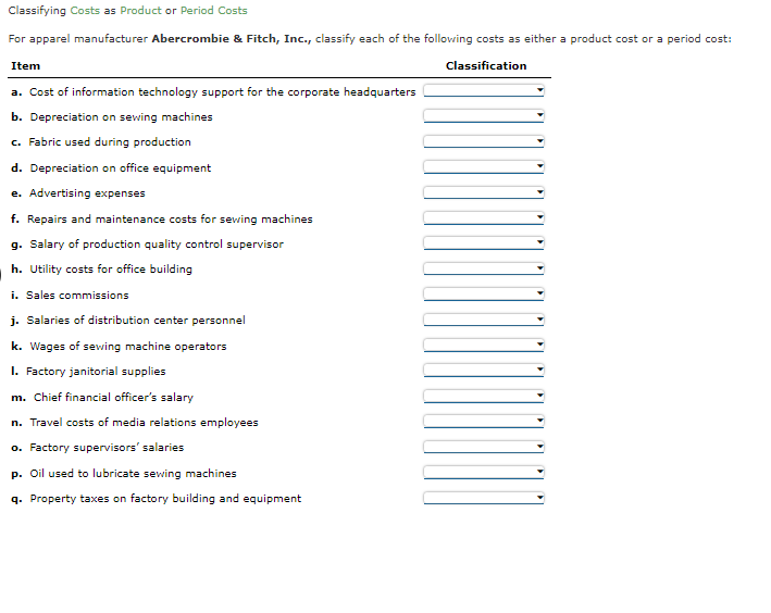 Classifying Costs as Product or Period Costs
For apparel manufacturer Abercrombie & Fitch, Inc., classify each of the following costs as either a product cost or a period cost:
Item
Classification
a. Cost of information technology support for the corporate headquarters
b. Depreciation on sewing machines
c. Fabric used during production
d. Depreciation on office equipment
e. Advertising expenses
f. Repairs and maintenance costs for seving machines
g. Salary of production quality control supervisor
h. Utility costs for office building
i. Sales commissions
j. Salaries of distribution center personnel
k. Wages of sewing machine operators
I. Factory janitorial supplies
m. Chief financial officer's salary
n. Travel costs of media relations employees
o. Factory supervisors' salaries
Oil used to lubricate sewing machines
q. Property taxes on factory building and equipment
