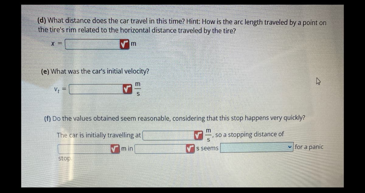 (d) What distance does the car travel in this time? Hint: How is the arc length traveled by a point on
the tire's rim related to the horizontal distance traveled by the tire?
X =
(e) What was the car's initial velocity?
V₁ =
m
stop.
m
S
(f) Do the values obtained seem reasonable, considering that this stop happens very quickly?
The car is initially travelling at
min
m
so a stopping distance of
s seems
4
✓for a panic