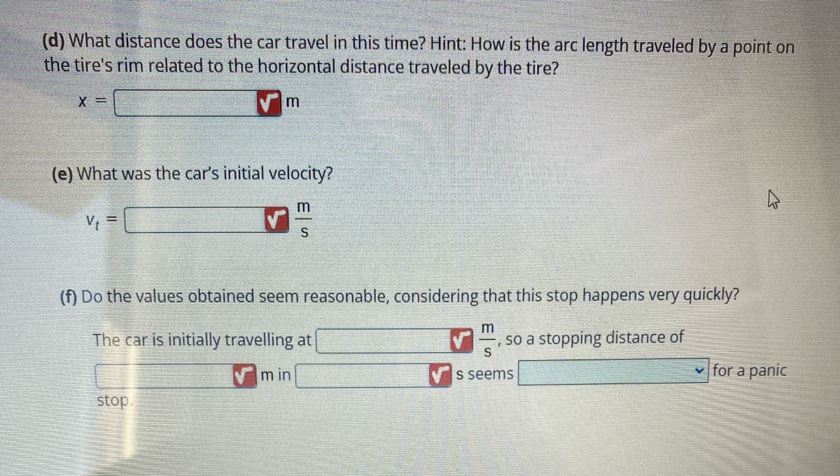 (d) What distance does the car travel in this time? Hint: How is the arc length traveled by a point on
the tire's rim related to the horizontal distance traveled by the tire?
X =
(e) What was the car's initial velocity?
V₁ =
m
stop.
(f) Do the values obtained seem reasonable, considering that this stop happens very quickly?
The car is initially travelling at
m
S
min
m
S
s seems
so a stopping distance of
✓for a panic