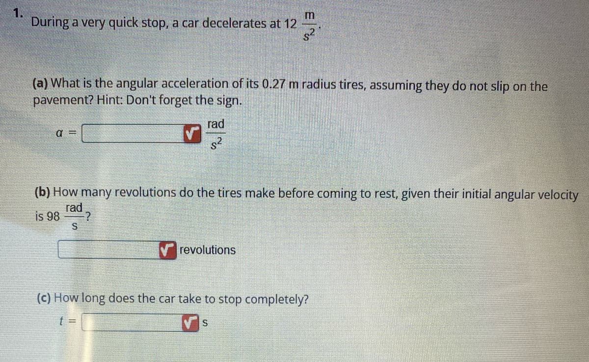 During a very quick stop, a car decelerates at 12
(a) What is the angular acceleration of its 0.27 m radius tires, assuming they do not slip on the
pavement? Hint: Don't forget the sign.
a =
S
rad
S²
(b) How many revolutions do the tires make before coming to rest, given their initial angular velocity
rad
is 98
-?
3
revolutions
(c) How long does the car take to stop completely?
t =
S