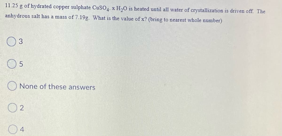 11.25 g of hydrated copper sulphate CUSO. x H,0 is heated until all water of crystallization is driven off. The
anhydrous salt has a mass of 7.19g. What is the value of x? (bring to nearest whole number)
5
None of these answers
O 2
04
