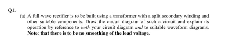 Q1.
(a) A full wave rectifier is to be built using a transformer with a split secondary winding and
other suitable components. Draw the circuit diagram of such a circuit and explain its
operation by reference to both your circuit diagram and to suitable waveform diagrams.
Note: that there is to be no smoothing of the load voltage.
