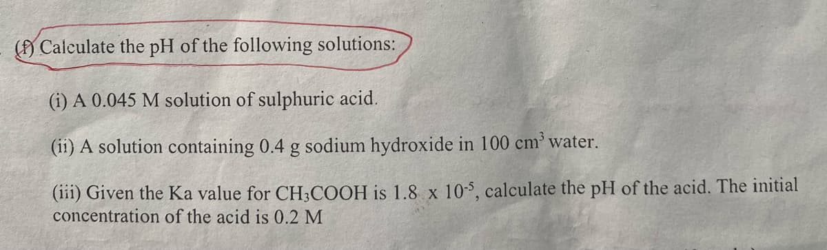 (f) Calculate the pH of the following solutions:
(i) A 0.045 M solution of sulphuric acid.
(ii) A solution containing 0.4 g sodium hydroxide in 100 cm³ water.
(iii) Given the Ka value for CH3COOH is 1.8 x 10-5, calculate the pH of the acid. The initial
concentration of the acid is 0.2 M