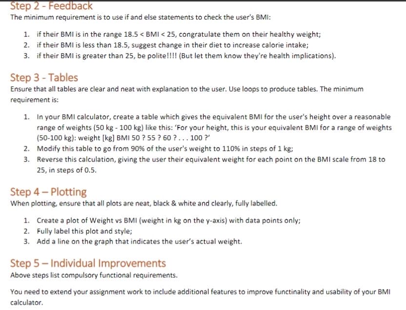 Step 2 - Feedback
The minimum requirement is to use if and else statements to check the user's BMI:
1. if their BMI is in the range 18.5 < BMI < 25, congratulate them on their healthy weight;
2. if their BMI is less than 18.5, suggest change in their diet to increase calorie intake;
3. if their BMI is greater than 25, be polite!!!! (But let them know they're health implications).
Step 3 - Tables
Ensure that all tables are clear and neat with explanation to the user. Use loops to produce tables. The minimum
requirement is:
1. In your BMI calculator, create a table which gives the equivalent BMI for the user's height over a reasonable
range of weights (50 kg - 100 kg) like this: 'For your height, this is your equivalent BMI for a range of weights
(50-100 kg): weight [kg] BMI 50 ? 55 ? 60 ?... 100 ?"
2. Modify this table to go from 90% of the user's weight to 110% in steps of 1 kg;
3. Reverse this calculation, giving the user their equivalent weight for each point on the BMI scale from 18 to
25, in steps of 0.5.
Step 4- Plotting
When plotting, ensure that all plots are neat, black & white and clearly, fully labelled.
1. Create a plot of Weight vs BMI (weight in kg on the y-axis) with data points only;
2. Fully label this plot and style;
3. Add a line on the graph that indicates the user's actual weight.
Step 5- Individual Improvements
Above steps list compulsory functional requirements.
You need to extend your assignment work to include additional features to improve functinality and usability of your BMI
calculator.
