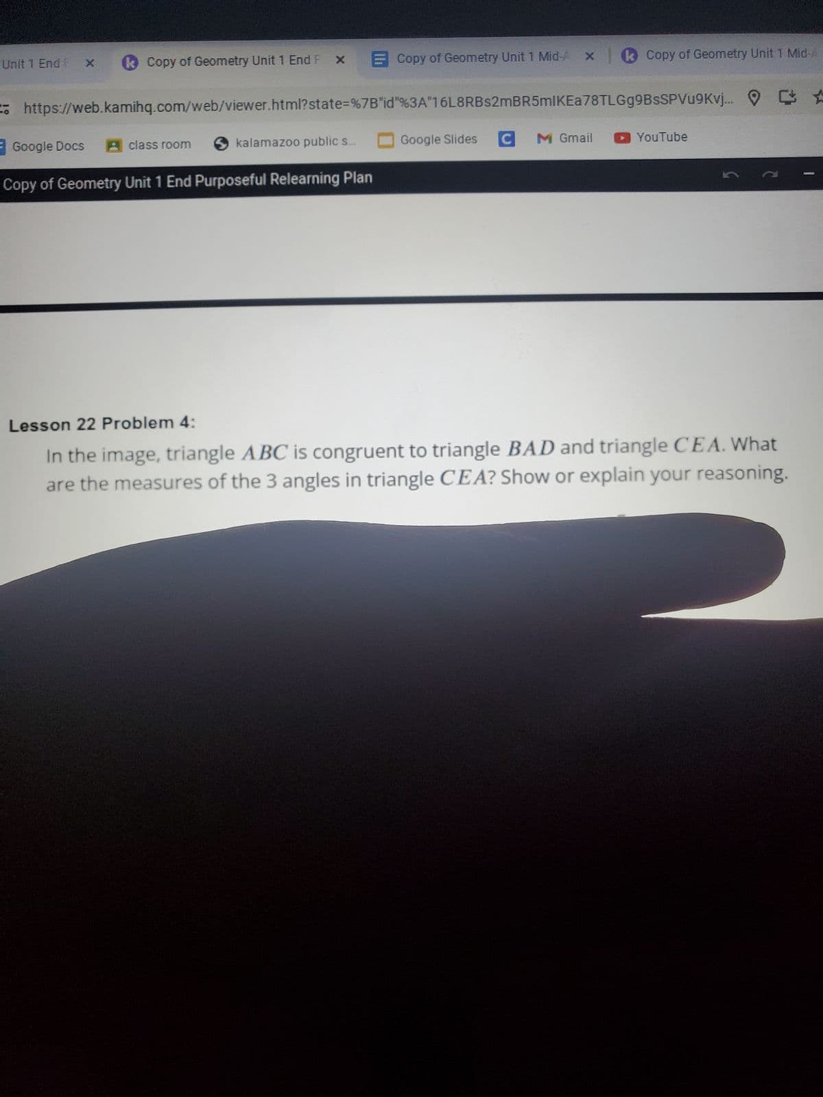 Unit 1 End x Copy of Geometry Unit 1 End F x
https://web.kamihq.com/web/viewer.html?state=%7B"id"%3A"16L8RBs2mBR5mIKEa78 TLGg9BsSPVu9Kvj...
Google Docs A class room
Copy of Geometry Unit 1 End Purposeful Relearning Plan
Copy of Geometry Unit 1 Mid x | Copy of Geometry Unit 1 Mid-
kalamazoo public s...
Google Slides C M Gmail
▸ YouTube
2
Lesson 22 Problem 4:
In the image, triangle ABC is congruent to triangle BAD and triangle CEA. What
are the measures of the 3 angles in triangle CEA? Show or explain your reasoning.
☆