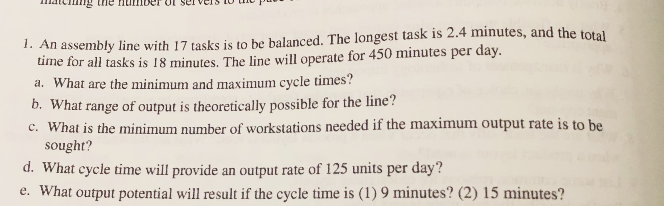 1. An assembly line with 17 tasks is to be balanced. The longest task is 2.4 minutes, and the total
time for all tasks is 18 minutes. The line will operate for 450 minutes per day.
a. What are the minimum and maximum cycle times?
D. What range of output is theoretically possible for the line?
c. What is the minimum number of workstations needed if the maximum output rate is to be
sought?
