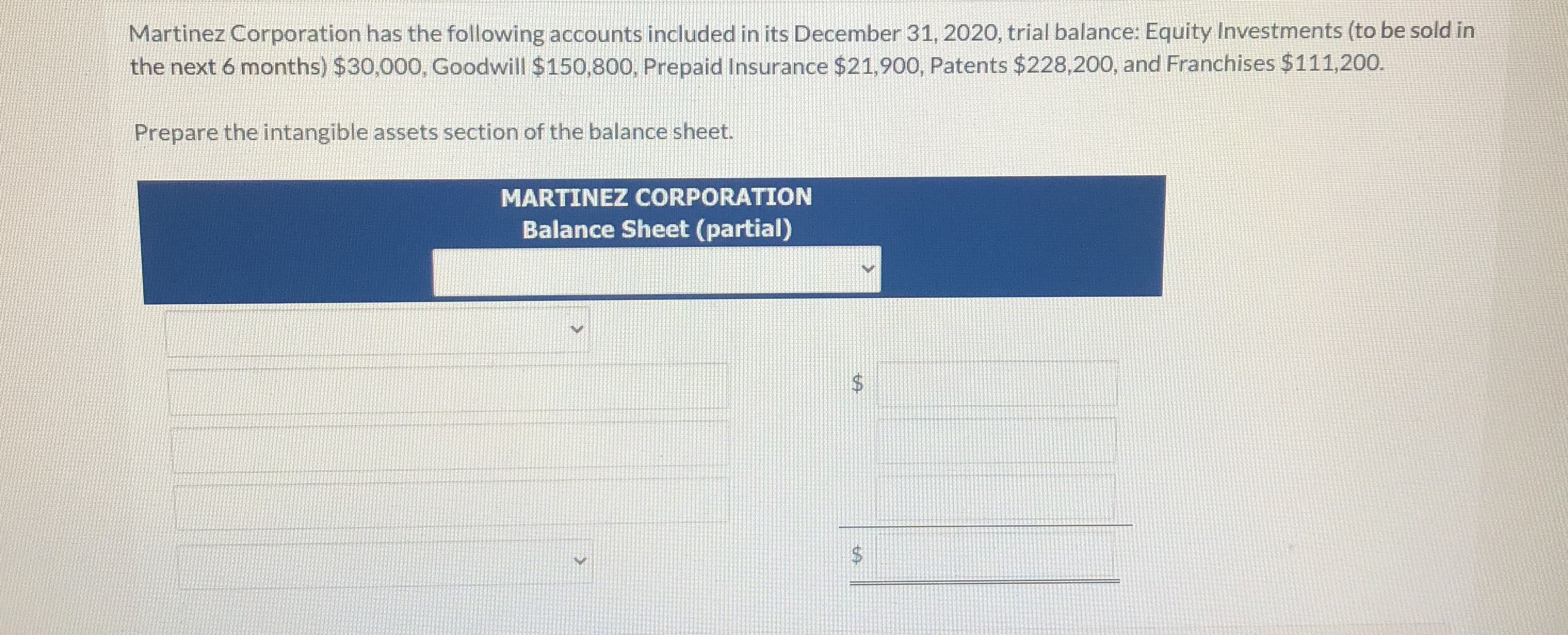 Martinez Corporation has the following accounts included in its December 31, 2020, trial balance: Equity Investments (to be sold in
the next 6 months) $30,000, Goodwill $150,800, Prepaid Insurance $21,900, Patents $228,200, and Franchises $111,200.
Prepare the intangible assets section of the balance sheet.
