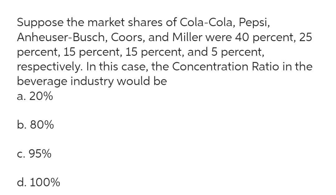 Suppose the market shares of Cola-Cola, Pepsi,
Anheuser-Busch, Coors, and Miller were 40 percent, 25
percent, 15 percent, 15 percent, and 5 percent,
respectively. In this case, the Concentration Ratio in the
beverage industry would be
a. 20%
b. 80%
c. 95%
d. 100%

