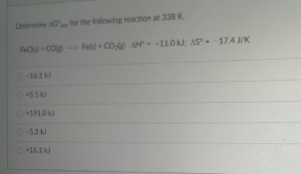 Determine AG for the following reaction at 338 K
FH7
FeOls)+ COG)- Fels) + CO,g) AH = -11.0 kJ; AS° = -17.4 J/K
0-16.1kJ
0+5.1 kJ
0+191.0 kJ
O-5.1 kJ
0+16.1 kJ
