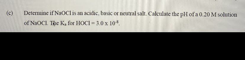 (c)
Determine if NaOCl is an acidic, basic or neutral salt. Calculate the pH of a 0.20 M solution
of NaOC1. The Ka for HOCI = 3.0 x 10-8.