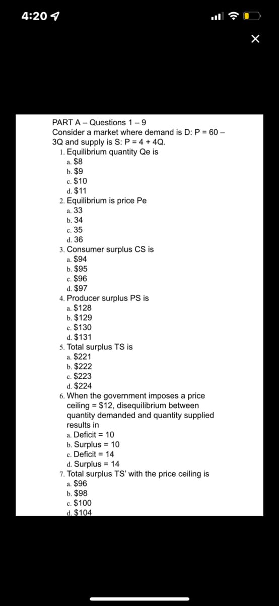 4:20 4
PART A - Questions 1-9
Consider a market where demand is D: P = 60 –
3Q and supply is S: P = 4 + 4Q.
1. Equilibrium quantity Qe is
a. $8
b. $9
c. $10
d. $11
2. Equilibrium is price Pe
а. 33
b. 34
с. 35
d. 36
3. Consumer surplus CS is
a. $94
b. $95
c. $96
d. $97
4. Producer surplus PS is
a. $128
b. $129
c. $130
d. $131
5. Total surplus TS is
a. $221
b. $222
c. $223
d. $224
6. When the government imposes a price
ceiling = $12, disequilibrium between
quantity demanded and quantity supplied
results in
a. Deficit = 10
b. Surplus = 10
c. Deficit = 14
d. Surplus = 14
7. Total surplus TS' with the price ceiling is
a. $96
b. $98
c. $100
d. $104
