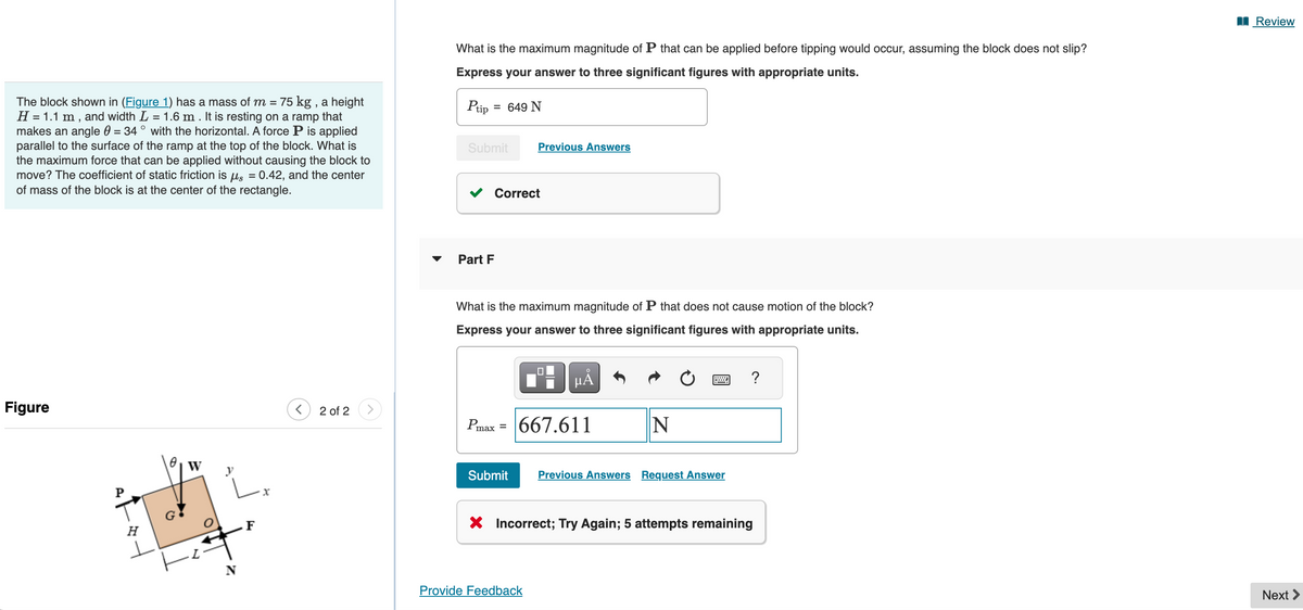 The block shown in (Figure 1) has a mass of m = 75 kg, a height
H = 1.1 m, and width L = 1.6 m. It is resting on a ramp that
makes an angle 0 = 34° with the horizontal. A force P is applied
parallel to the surface of the ramp at the top of the block. What is
the maximum force that can be applied without causing the block to
move? The coefficient of static friction is μs = 0.42, and the center
of mass of the block is at the center of the rectangle.
What is the maximum magnitude of P that can be applied before tipping would occur, assuming the block does not slip?
Express your answer to three significant figures with appropriate units.
Ptip
= 649 N
Submit
Previous Answers
Correct
Figure
W
H
F
x
2 of 2
Part F
What is the maximum magnitude of P that does not cause motion of the block?
Express your answer to three significant figures with appropriate units.
☐
μÅ
Pmax = |667.611
N
Submit
Previous Answers Request Answer
× Incorrect; Try Again; 5 attempts remaining
Provide Feedback
?
Review
Next >