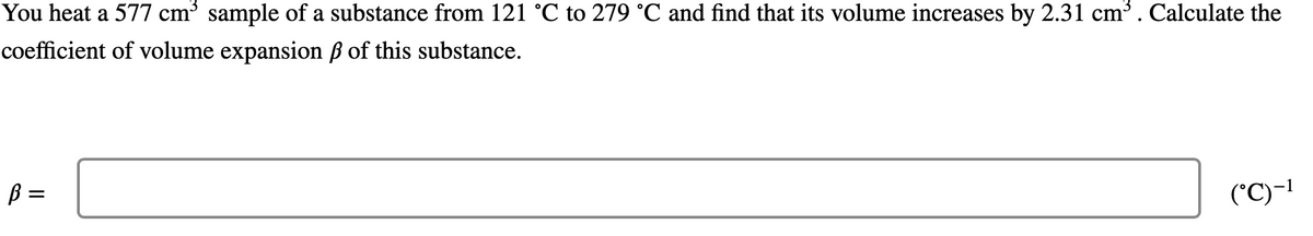 You heat a 577 cm³ sample of a substance from 121 °C to 279 °C and find that its volume increases by 2.31 cm³. Calculate the
coefficient of volume expansion ß of this substance.
B =
(*C)-!
