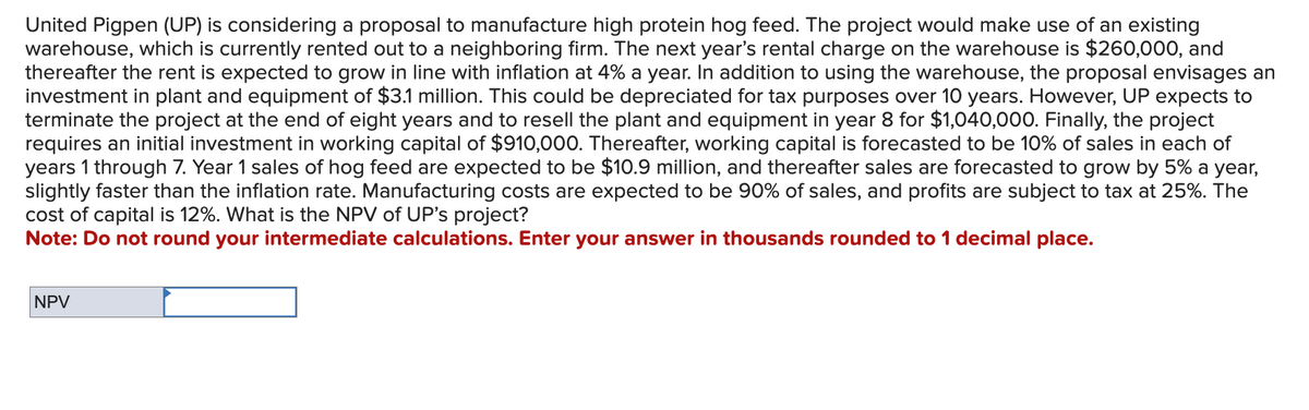 United Pigpen (UP) is considering a proposal to manufacture high protein hog feed. The project would make use of an existing
warehouse, which is currently rented out to a neighboring firm. The next year's rental charge on the warehouse is $260,000, and
thereafter the rent is expected to grow in line with inflation at 4% a year. In addition to using the warehouse, the proposal envisages an
investment in plant and equipment of $3.1 million. This could be depreciated for tax purposes over 10 years. However, UP expects to
terminate the project at the end of eight years and to resell the plant and equipment in year 8 for $1,040,000. Finally, the project
requires an initial investment in working capital of $910,000. Thereafter, working capital is forecasted to be 10% of sales in each of
years 1 through 7. Year 1 sales of hog feed are expected to be $10.9 million, and thereafter sales are forecasted to grow by 5% a year,
slightly faster than the inflation rate. Manufacturing costs are expected to be 90% of sales, and profits are subject to tax at 25%. The
cost of capital is 12%. What is the NPV of UP's project?
Note: Do not round your intermediate calculations. Enter your answer in thousands rounded to 1 decimal place.
NPV