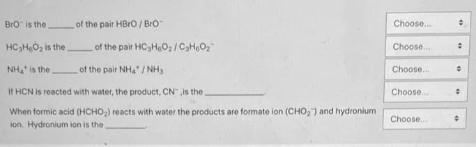 BrO is the
of the pair HBrO/Bro
HC3H6O₂ is the.
NH4 is the
If HCN is reacted with water, the product, CN, is the
When formic acid (HCHO₂) reacts with water the products are formate ion (CHO₂) and hydronium
ion. Hydronium ion is the.
of the pair HC3H6O₂/C3H60₂
of the pair NH4/NH3
Choose....
Choose...
Choose...
Choose...
Choose...
+