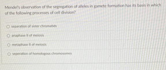 Mendel's observation of the segregation of alleles in gamete formation has its basis in which
of the following processes of cell division?
O separation of sister chromatids
O anaphase II of meiosis
O metaphase II of meiosis
O seperation of homologous chromosomes