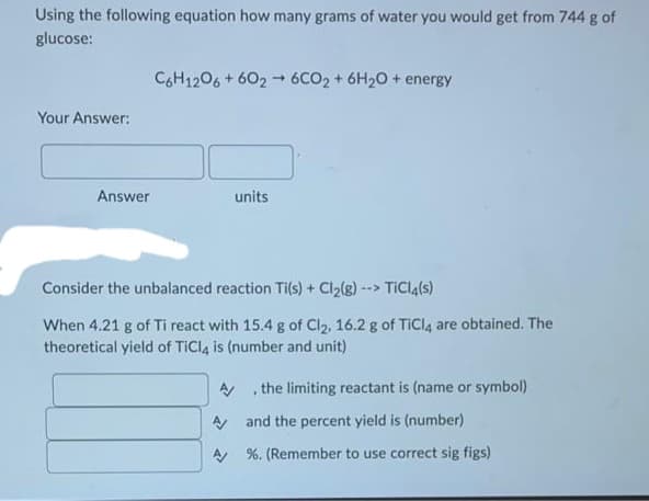 Using the following equation how many grams of water you would get from 744 g of
glucose:
Your Answer:
Answer
C6H12O6 +6026CO2 + 6H₂O + energy
units
Consider the unbalanced reaction Ti(s) + Cl₂(g) --> TiCl4(s)
When 4.21 g of Ti react with 15.4 g of Cl₂, 16.2 g of TiCl4 are obtained. The
theoretical yield of TiCl4 is (number and unit)
the limiting reactant is (name or symbol)
.
A/
A and the percent yield is (number)
A%. (Remember to use correct sig figs)