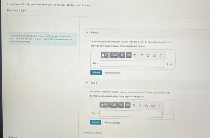 CHomework 10-Approximate Methods for Trusses, Girders, and frames
Problem 12.16
Consider the building frame shown in (Ejoute 1) Suppose that
2.6 k/ft and 8 k/ft. Follow the sign convention for
the internal loadings
Finure
Part A
Determine (approximately) the internal moment at joint E caused by member EF
Express your answer using three significant figures.
VA24 Ivec
Me
Submit
Part B
Mo
Determine (approximately) the internal moment at joint C caused by member CD.
Express your answer using three significant figures.
VAX Ivec
Submit
Request Answer
Provide Feedback
BestAnw
k-ft
?
k-ft