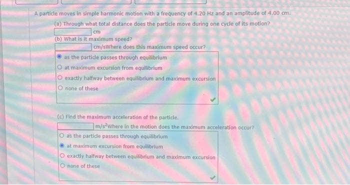 A particle moves in simple harmonic motion with a frequency of 4.20 Hz and an amplitude of 4.00 cm.
(a) Through what total distance does the particle move during one cycle of its motion?
cm
(b) What is it maximum speed?
cm/sWhere does this maximum speed occur?
as the particle passes through equilibrium
O at maximum excursion from equilibrium
O exactly halfway between equilibrium and maximum excursion
O none of these
(c) Find the maximum acceleration of the particle.
m/s2Where in the motion does the maximum acceleration occur?
as the particle passes through equilibrium
Ⓒat maximum excursion from equilibrium
O exactly halfway between equilibrium and maximum excursion
O none of these