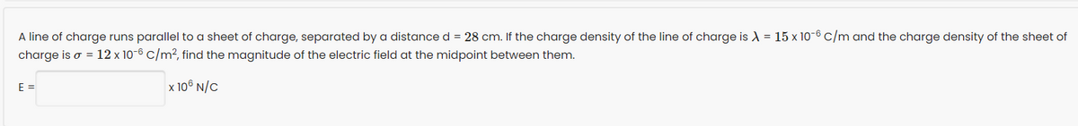 A line of charge runs parallel to a sheet of charge, separated by a distance d = 28 cm. If the charge density of the line of charge is λ = 15 x 10-6 c/m and the charge density of the sheet of
charge is o = 12 x 10-6 c/m², find the magnitude of the electric field at the midpoint between them.
x 106 N/C
E =