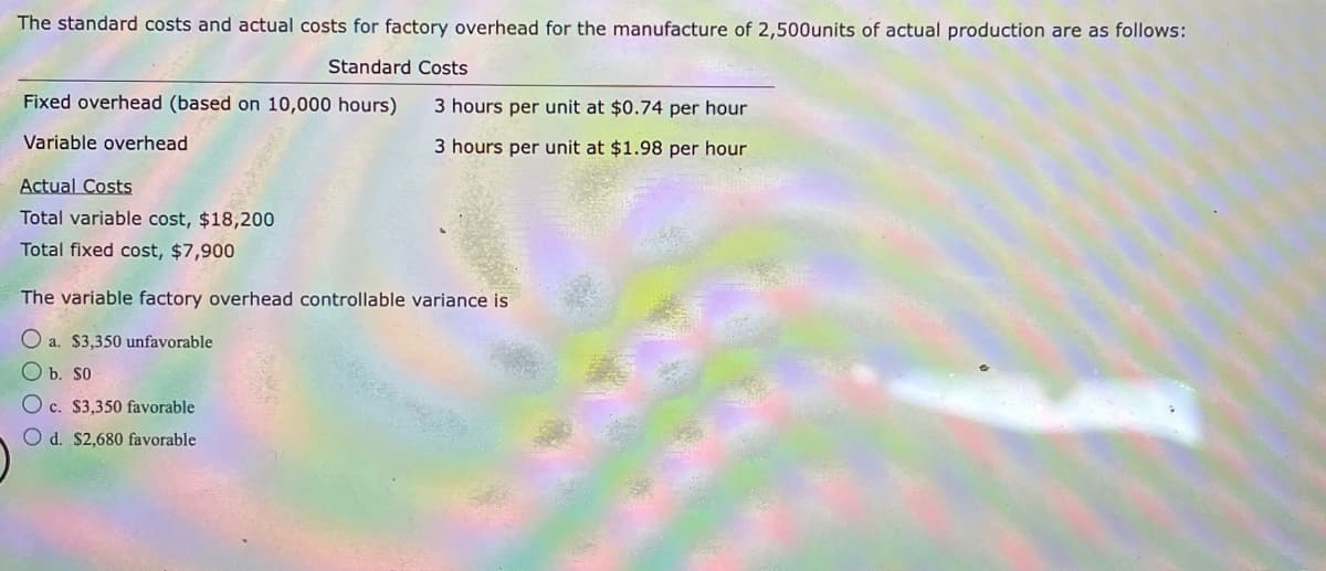 The standard costs and actual costs for factory overhead for the manufacture of 2,500 units of actual production are as follows:
Standard Costs
Fixed overhead (based on 10,000 hours)
Variable overhead
Actual Costs
Total variable cost, $18,200
Total fixed cost, $7,900
3 hours per unit at $0.74 per hour
3 hours per unit at $1.98 per hour
The variable factory overhead controllable variance is
O a. $3,350 unfavorable
O b. So
Oc. $3,350 favorable
O d. $2,680 favorable