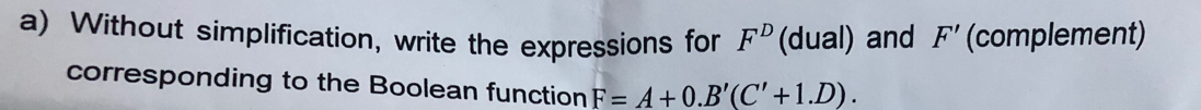 a) Without simplification, write the expressions for FD (dual) and F' (complement)
corresponding to the Boolean function F = A +0.B'(C' +1.D).