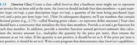 3.13 (Invoice Class) Create a class called Invoice that a hardware store might use to represent
an invoice for an item sold at the store. An Invoice should include four data members-a part num-
ber (type string), a part description (type string), a quantity of the item being purchased (type
int) and a price per item (type int). [Note: In subsequent chapters, we'll use numbers that contain
decimal points (e.g., 2.75)-called floating-point values-to represent dollar amounts.] Your class
should have a constructor that initializes the four data members. Provide a set and a ger function for
cach data member. In addition, provide a member function named getInvoiceAnount that calcu-
lates the invoice amount (i.e., multiplies the quantity by the price per item), then returns the
amount as an int value. If the quantity is not positive, it should be set to 0. If the price per item is
not positive, it should be set to 0. Write a test program that demonstrates class Invoice's capabilities.
