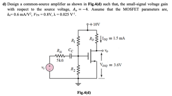 d) Design a common-source amplifier as shown in Fig.4(d) such that, the small-signal voltage gain
with respect to the source voltage, A, = -4. Assume that the MOSFET parameters are,
ka= 0.6 mA/V², VIN = 0.8V, à = 0.025 V-1
9+10v
Rp
Į 1o0 = 1.5 mA
R1
Rs
Cc
wHE
5kn
Vpso = 3.6V
R2
Fig.4(d)
ww
ww
