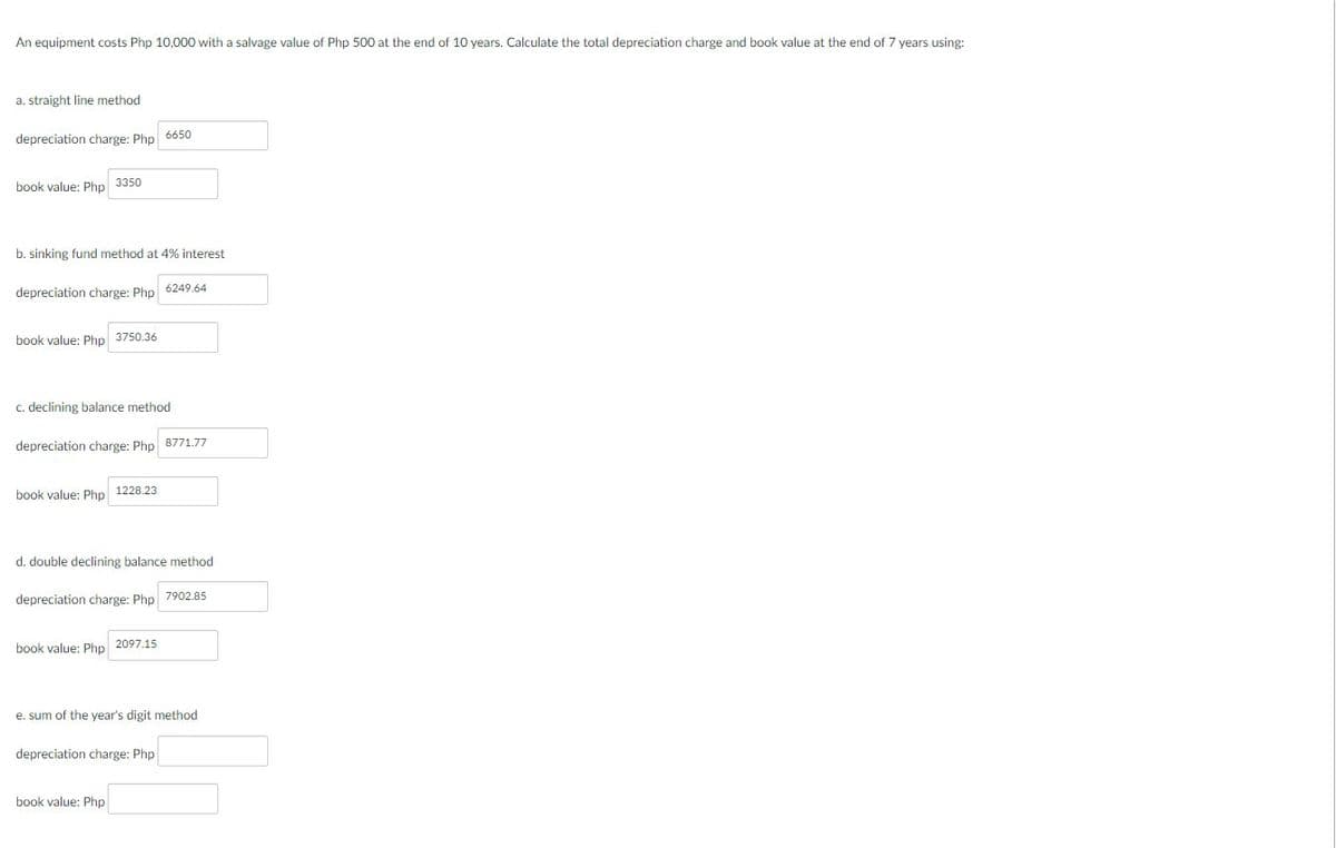 An equipment costs Php 10,000 with a salvage value of Php 500 at the end of 10 years. Calculate the total depreciation charge and book value at the end of 7 years using:
a. straight line method
depreciation charge: Php 6650
book value: Php 3350
b. sinking fund method at 4% interest
depreciation charge: Php
book value: Php 3750.36
c. declining balance method
depreciation charge: Php 8771.77
book value: Php
1228.23
6249.64
d. double declining balance method
depreciation charge: Php 7902.85
book value: Php 2097.15
e. sum of the year's digit method
depreciation charge: Php
book value: Php