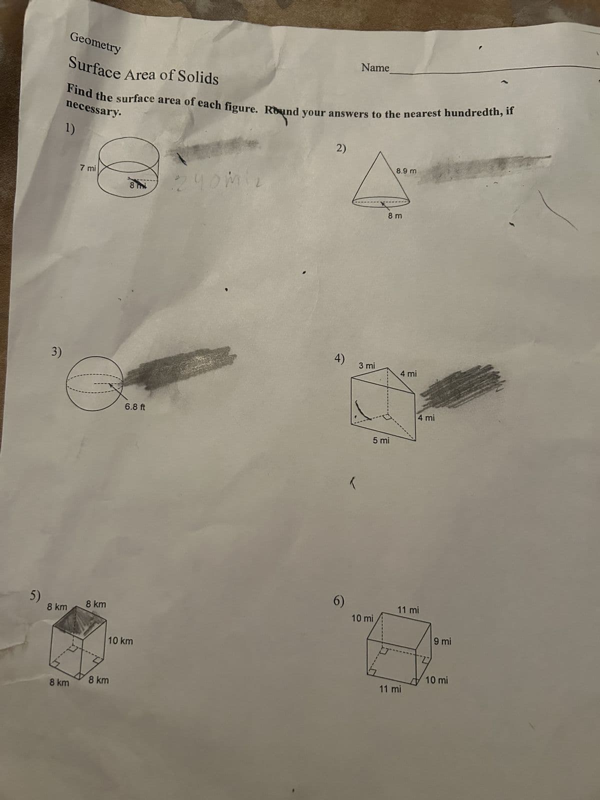 Name
Geometry
Surface Area of Solids
Find the surface area of each figure. Round your answers to the nearest hundredth, if
necessary.
1)
2)
8.9 m
3)
7 mi
8:240miz
5)
8 km
8 km
8 km
8 km
6.8 ft
10 km
4)
3 mi
6)
8 m
4 mi
5 mi
4 mi
11 mi
10 mi
11 mi
9 mi
10 mi