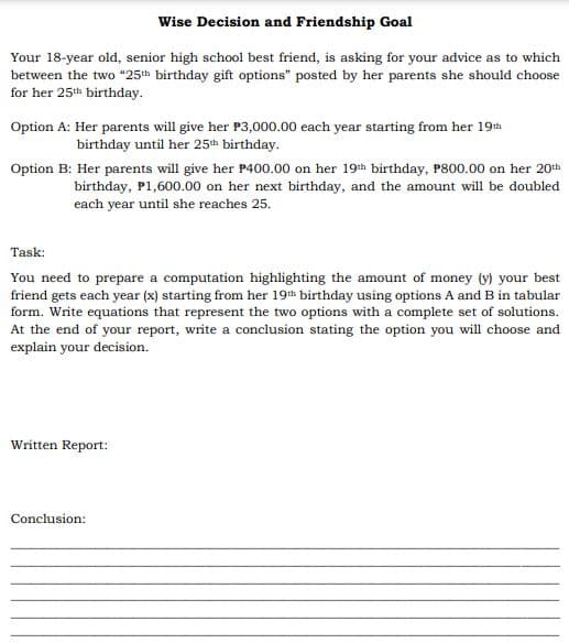 Wise Decision and Friendship Goal
Your 18-year old, senior high school best friend, is asking for your advice as to which
between the two "25th birthday gift options" posted by her parents she should choose
for her 25th birthday.
Option A: Her parents will give her P3,000.00 each year starting from her 19th
birthday until her 25th birthday.
Option B: Her parents will give her P400.00 on her 19th birthday, P800.00 on her 20th
birthday, P1,600.00 on her next birthday, and the amount will be doubled
each year until she reaches 25.
Task:
You need to prepare a computation highlighting the amount of money (y) your best
friend gets each year (x) starting from her 19th birthday using options A and B in tabular
form. Write equations that represent the two options with a complete set of solutions.
At the end of your report, write a conclusion stating the option you will choose and
explain your decision.
Written Report:
Conclusion:
