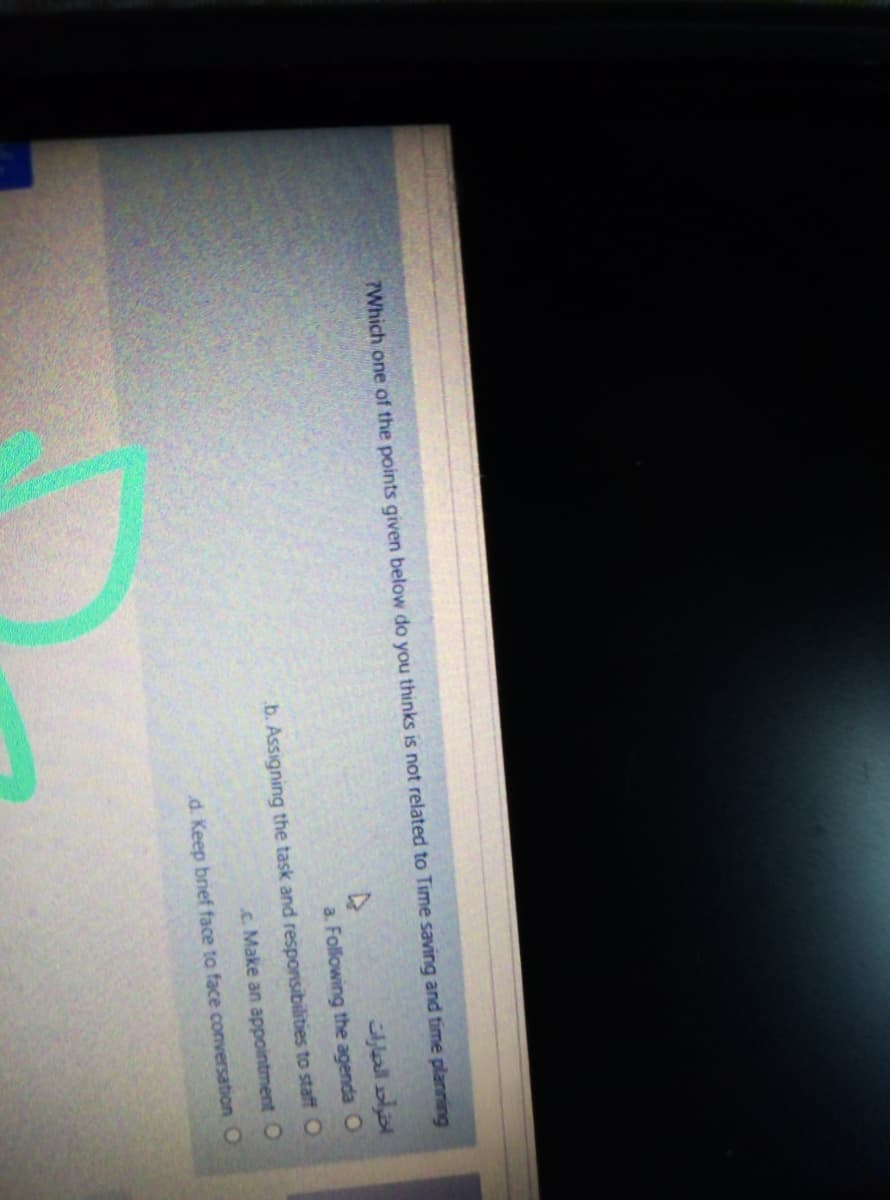 7Which one of the points given below do you thinks is not related to Time saving and time planning
a. Following the agenda O
b. Assigning the task and responsibilities to staff O
c. Make an appointment O
d. Keep brief face to face conversation O
