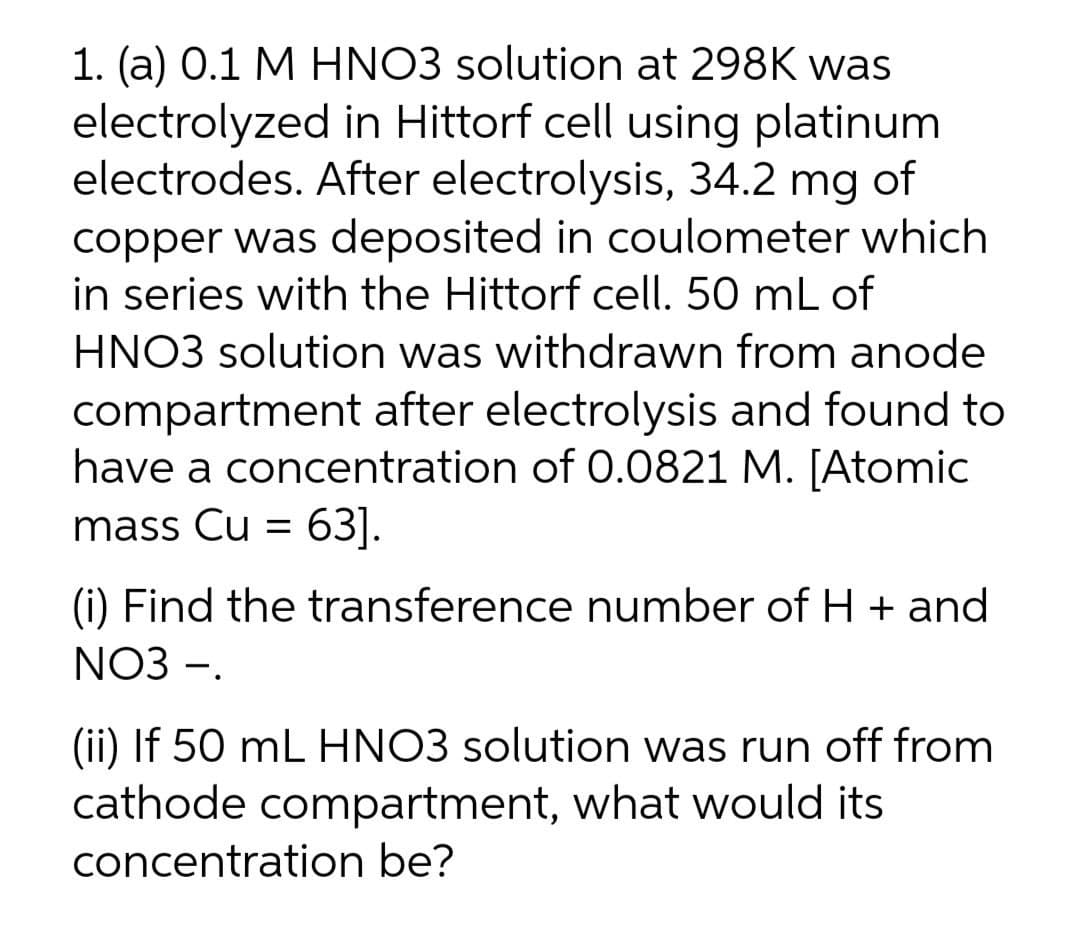 1. (a) 0.1 M HNO3 solution at 298K was
electrolyzed in Hittorf cell using platinum
electrodes. After electrolysis, 34.2 mg of
copper was deposited in coulometer which
in series with the Hittorf cell. 50 mL of
HNO3 solution was withdrawn from anode
compartment after electrolysis and found to
have a concentration of 0.0821 M. [Atomic
mass Cu = 63].
(i) Find the transference number of H + and
NO3 -.
(ii) If 50 mL HNO3 solution was run off from
cathode compartment, what would its
concentration be?
