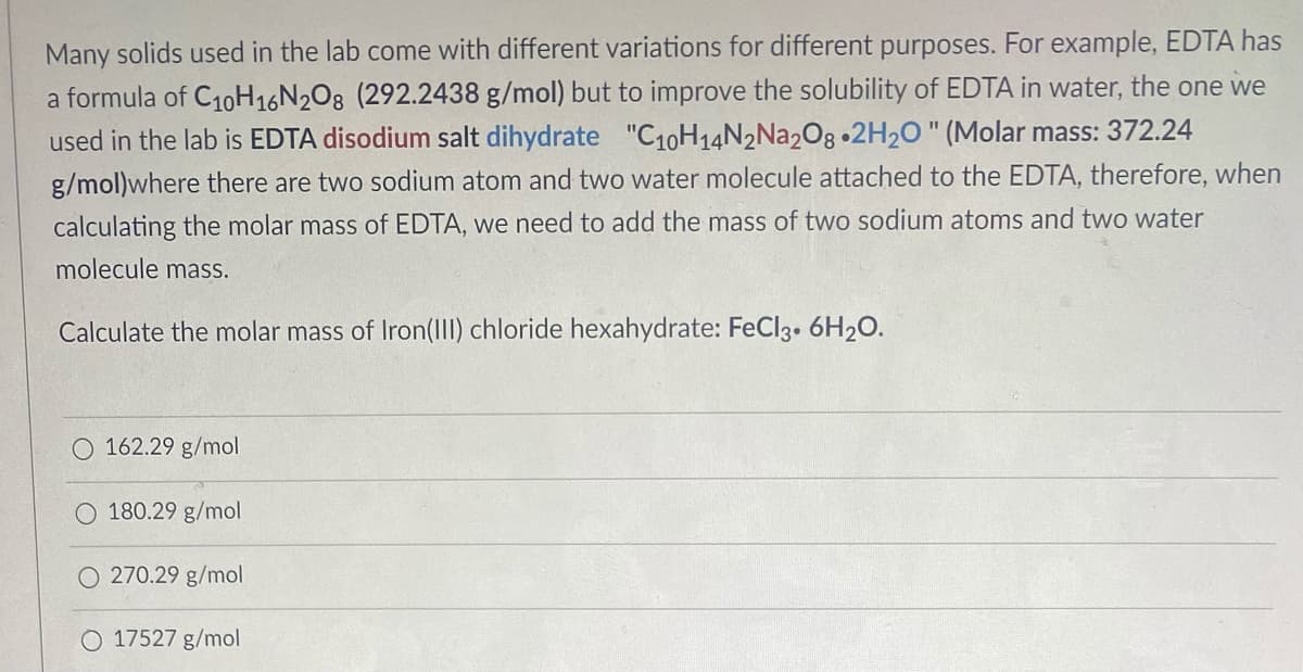 Many solids used in the lab come with different variations for different purposes. For example, EDTA has
a formula of C1oH16N2O8 (292.2438 g/mol) but to improve the solubility of EDTA in water, the one we
used in the lab is EDTA disodium salt dihydrate "C10H14N2N22O8 •2H20 " (Molar mass: 372.24
g/mol)where there are two sodium atom and two water molecule attached to the EDTA, therefore, when
calculating the molar mass of EDTA, we need to add the mass of two sodium atoms and two water
molecule mass.
Calculate the molar mass of Iron(III) chloride hexahydrate: FeCl3• 6H20.
O 162.29 g/mol
180.29 g/mol
270.29 g/mol
O 17527 g/mol
