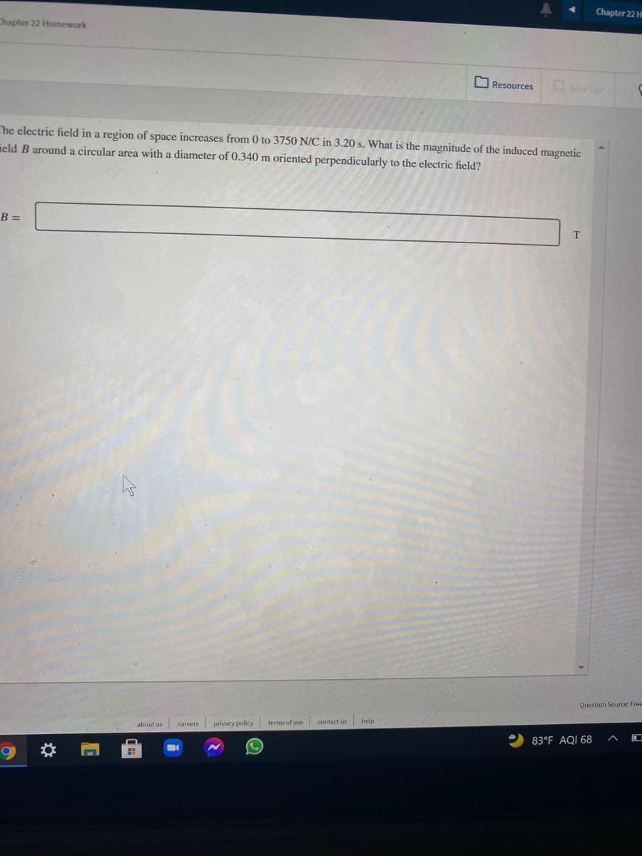 Chapter 22 H
Chapter 22 Homework
O Resources
Gve Uph
Che electric field in a region of space increases from 0 to 3750 N/C in 3.20 s. What is the magnitude of the induced magnetic
ield B around a circular area with a diameter of 0.340 m oriented perpendicularly to the electric field?
B =
Question Source: Free
contact us
help
careers privacy policy terms of use
83°F AQI 68
