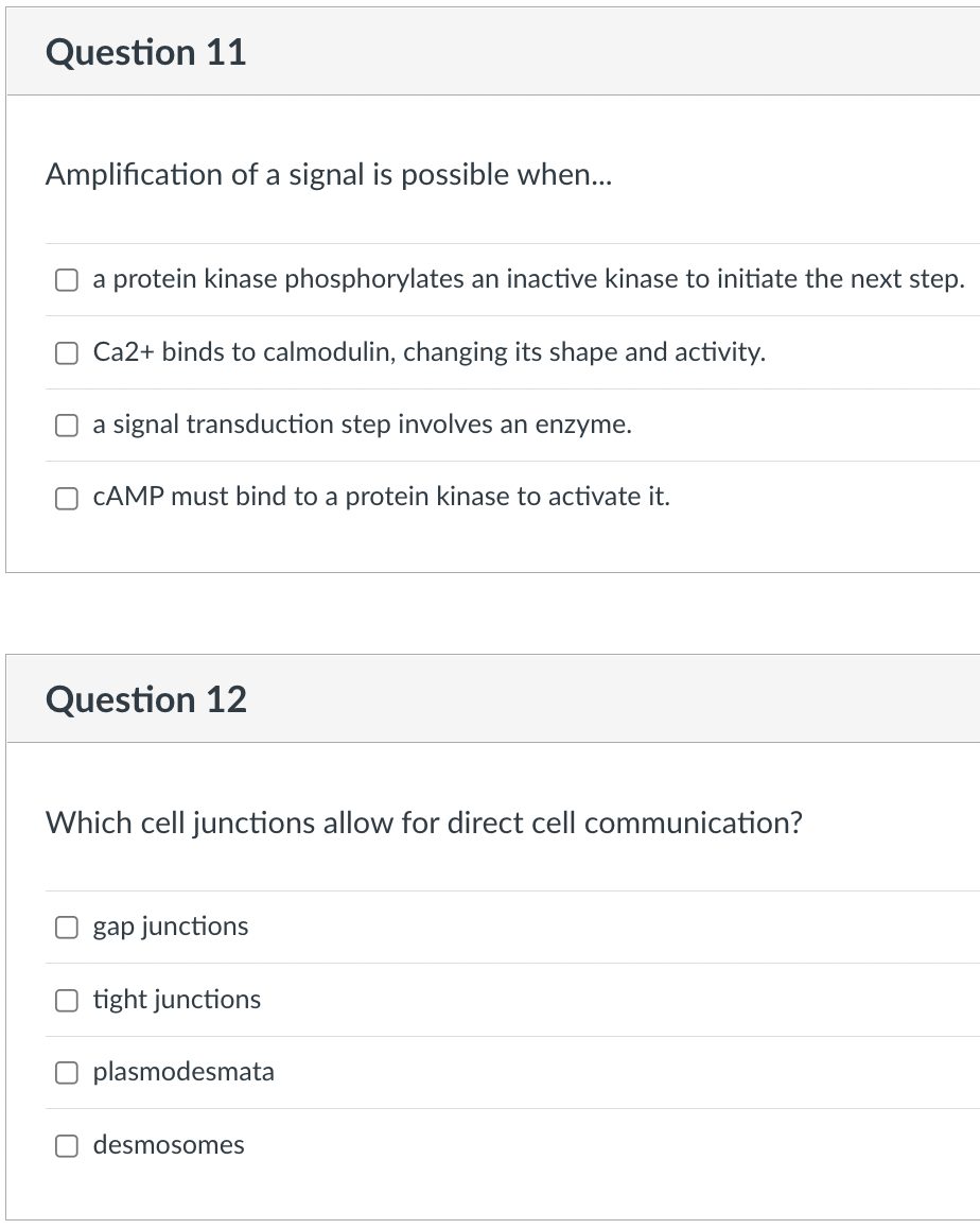 Question 11
Amplification of a signal is possible when...
a protein kinase phosphorylates an inactive kinase to initiate the next step.
Ca2+ binds to calmodulin, changing its shape and activity.
a signal transduction step involves an enzyme.
CAMP must bind to a protein kinase to activate it.
Question 12
Which cell junctions allow for direct cell communication?
gap junctions
O tight junctions
O plasmodesmata
desmosomes
