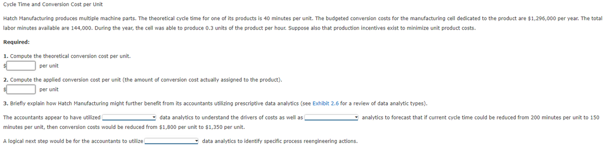 Cycle Time and Conversion Cost per Unit
Hatch
Manufacturing produces multiple machine parts. The theoretical cycle time for one of its products is 40 minutes per unit. The budgeted conversion costs for the manufacturing cell dedicated to the product are $1,296,000 per year. The total
labor minutes available are 144,000. During the year, the cell was able to produce 0.3 units of the product per hour. Suppose also that production incentives exist to minimize unit product costs.
Required:
1. Compute the theoretical conversion cost per unit.
per unit
2. Compute the applied conversion cost per unit (the amount of conversion cost actually assigned to the product).
per unit
3. Briefly explain how Hatch Manufacturing might further benefit from its accountants utilizing prescriptive data analytics (see Exhibit 2.6 for a review of data analytic types).
The accountants appear to have utilized
data analytics to understand the drivers of costs as well as
minutes per unit, then conversion costs would be reduced from $1,800 per unit to $1,350 per unit.
A logical next step would be for the accountants to utilize
data analytics to identify specific process reengineering actions.
analytics to forecast that if current cycle time could be reduced from 200 minutes per unit to 150