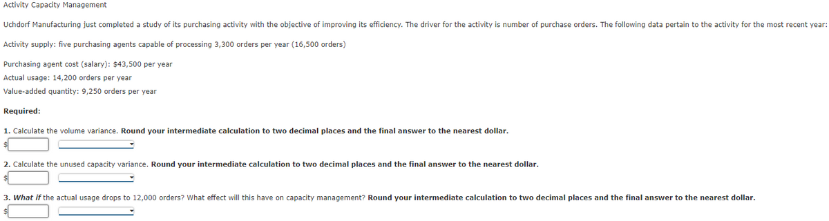 Activity Capacity Management
Uchdorf Manufacturing just completed a study of its purchasing activity with the objective of improving its efficiency. The driver for the activity is number of purchase orders. The following data pertain to the activity for the most recent year:
Activity supply: five purchasing agents capable of processing 3,300 orders per year (16,500 orders)
Purchasing agent cost (salary): $43,500 per year
Actual usage: 14,200 orders per year
Value-added quantity: 9,250 orders per year
Required:
1. Calculate the volume variance. Round your intermediate calculation to two decimal places and the final answer to the nearest dollar.
2. Calculate the unused capacity variance. Round your intermediate calculation to two decimal places and the final answer to the nearest dollar.
3. What if the actual usage drops to 12,000 orders? What effect will this have on capacity management? Round your intermediate calculation to two decimal places and the final answer to the nearest dollar.