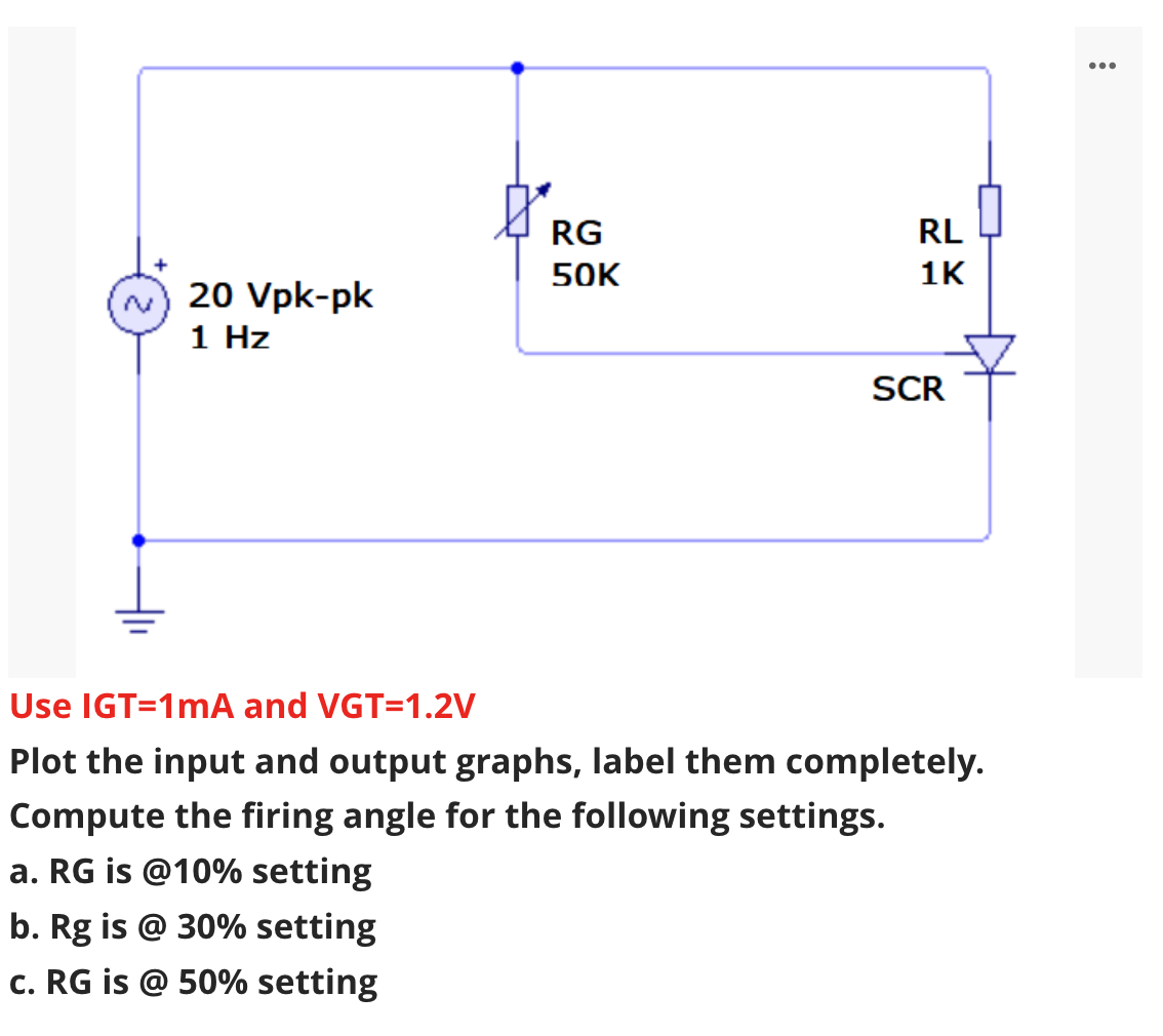 ...
RG
RL
50K
1K
20 Vpk-pk
1 Hz
SCR
Use IGT=1mA and VGT=1.2V
Plot the input and output graphs, label them completely.
Compute the firing angle for the following settings.
a. RG is @10% setting
b. Rg is @ 30% setting
c. RG is @ 50% setting
