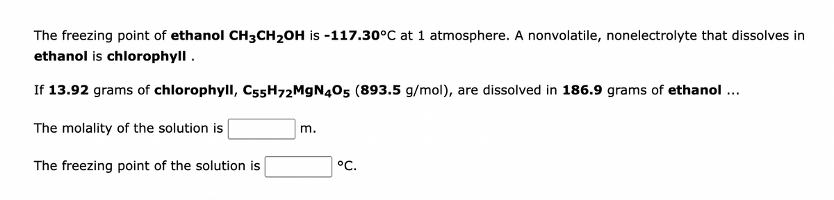 The freezing point of ethanol CH3CH₂OH is -117.30°C at 1 atmosphere. A nonvolatile, nonelectrolyte that dissolves in
ethanol is chlorophyll.
If 13.92 grams of chlorophyll, C55H72MgN405 (893.5 g/mol), are dissolved in 186.9 grams of ethanol …..
The molality of the solution is
The freezing point of the solution is
m.
°C.